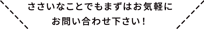 ささいなことでもまずはお気軽にお問い合わせ下さい！